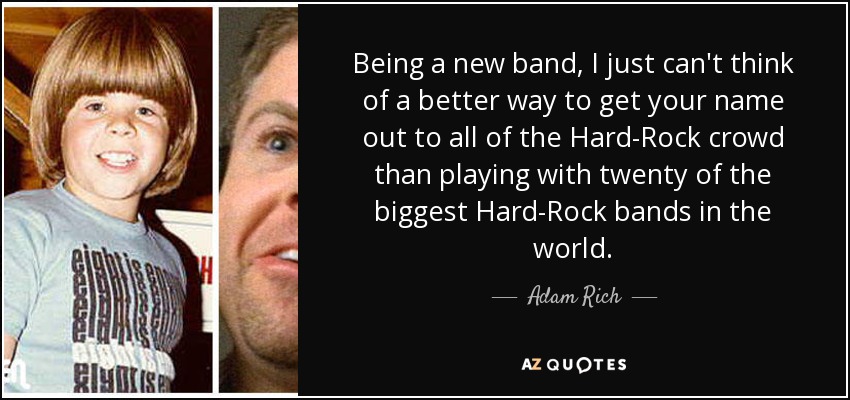 Being a new band, I just can't think of a better way to get your name out to all of the Hard-Rock crowd than playing with twenty of the biggest Hard-Rock bands in the world. - Adam Rich