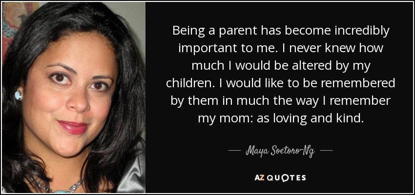 Being a parent has become incredibly important to me. I never knew how much I would be altered by my children. I would like to be remembered by them in much the way I remember my mom: as loving and kind. - Maya Soetoro-Ng