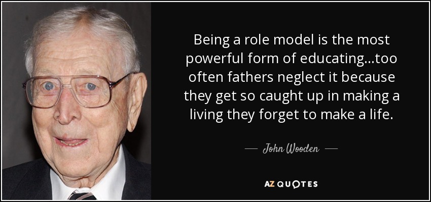 Being a role model is the most powerful form of educating...too often fathers neglect it because they get so caught up in making a living they forget to make a life. - John Wooden