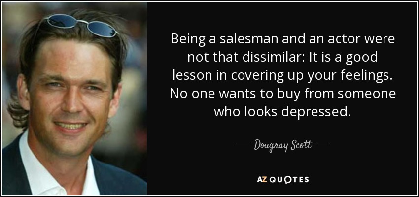 Being a salesman and an actor were not that dissimilar: It is a good lesson in covering up your feelings. No one wants to buy from someone who looks depressed. - Dougray Scott