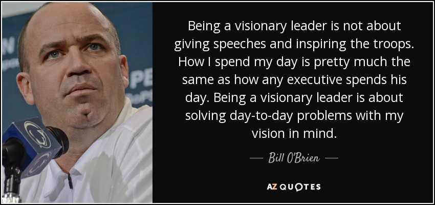 Being a visionary leader is not about giving speeches and inspiring the troops. How I spend my day is pretty much the same as how any executive spends his day. Being a visionary leader is about solving day-to-day problems with my vision in mind. - Bill O'Brien