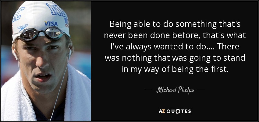 Being able to do something that's never been done before, that's what I've always wanted to do. . . . There was nothing that was going to stand in my way of being the first. - Michael Phelps