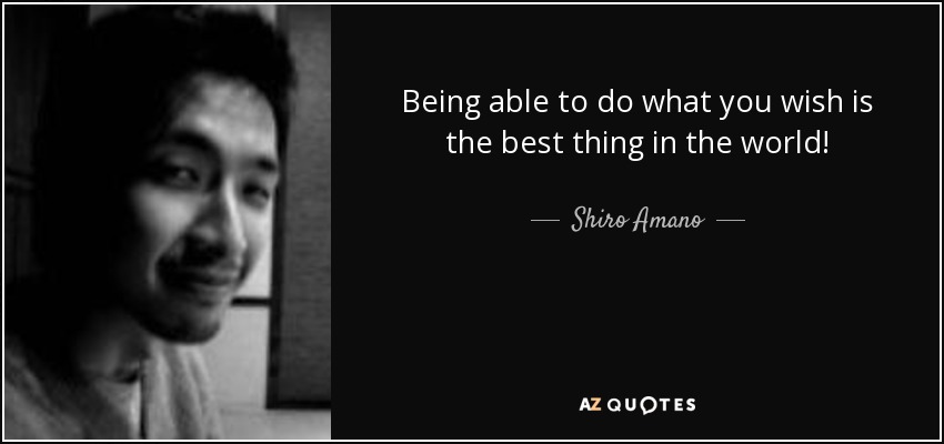 Being able to do what you wish is the best thing in the world! - Shiro Amano