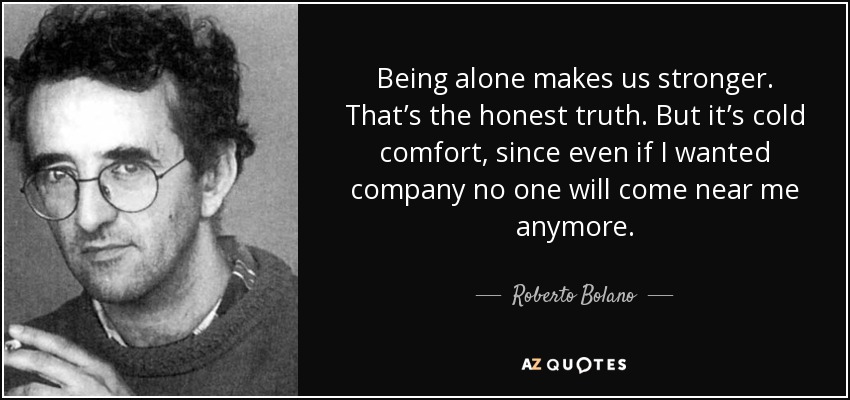 Being alone makes us stronger. That’s the honest truth. But it’s cold comfort, since even if I wanted company no one will come near me anymore. - Roberto Bolano