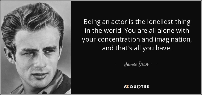Being an actor is the loneliest thing in the world. You are all alone with your concentration and imagination, and that's all you have. - James Dean