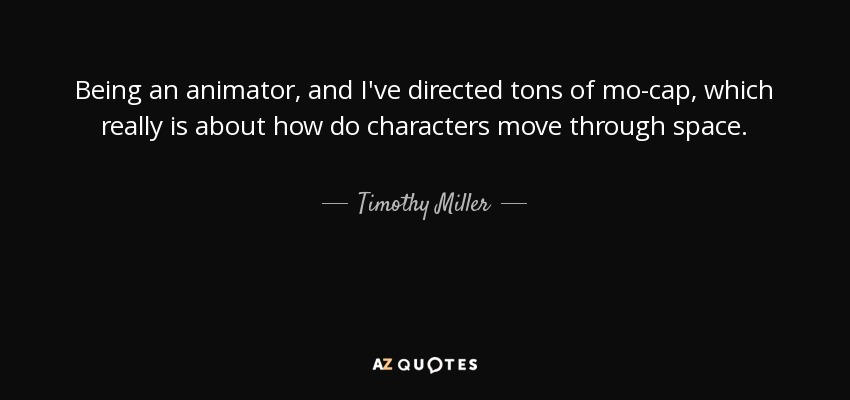 Being an animator, and I've directed tons of mo-cap, which really is about how do characters move through space. - Timothy Miller