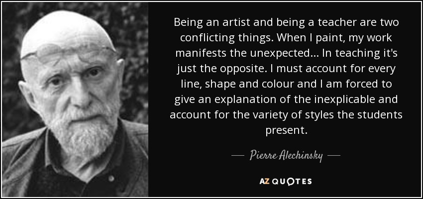 Being an artist and being a teacher are two conflicting things. When I paint, my work manifests the unexpected... In teaching it's just the opposite. I must account for every line, shape and colour and I am forced to give an explanation of the inexplicable and account for the variety of styles the students present. - Pierre Alechinsky