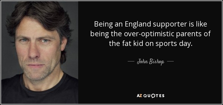 Being an England supporter is like being the over-optimistic parents of the fat kid on sports day. - John Bishop