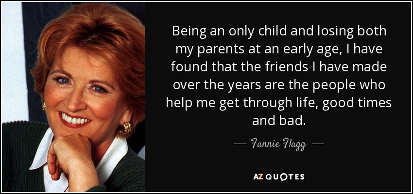 Being an only child and losing both my parents at an early age, I have found that the friends I have made over the years are the people who help me get through life, good times and bad. - Fannie Flagg