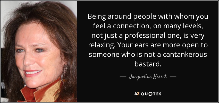 Being around people with whom you feel a connection, on many levels, not just a professional one, is very relaxing. Your ears are more open to someone who is not a cantankerous bastard. - Jacqueline Bisset