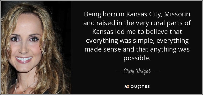Being born in Kansas City, Missouri and raised in the very rural parts of Kansas led me to believe that everything was simple, everything made sense and that anything was possible. - Chely Wright