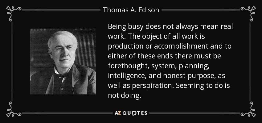 Being busy does not always mean real work. The object of all work is production or accomplishment and to either of these ends there must be forethought, system, planning, intelligence, and honest purpose, as well as perspiration. Seeming to do is not doing. - Thomas A. Edison
