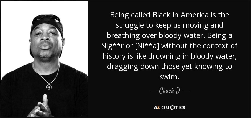 Being called Black in America is the struggle to keep us moving and breathing over bloody water. Being a Nig**r or [Ni**a] without the context of history is like drowning in bloody water, dragging down those yet knowing to swim. - Chuck D