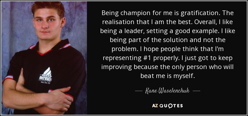 Being champion for me is gratification. The realisation that I am the best. Overall, I like being a leader, setting a good example. I like being part of the solution and not the problem. I hope people think that I'm representing #1 properly. I just got to keep improving because the only person who will beat me is myself. - Kane Waselenchuk