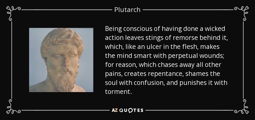 Being conscious of having done a wicked action leaves stings of remorse behind it, which, like an ulcer in the flesh, makes the mind smart with perpetual wounds; for reason, which chases away all other pains, creates repentance, shames the soul with confusion, and punishes it with torment. - Plutarch