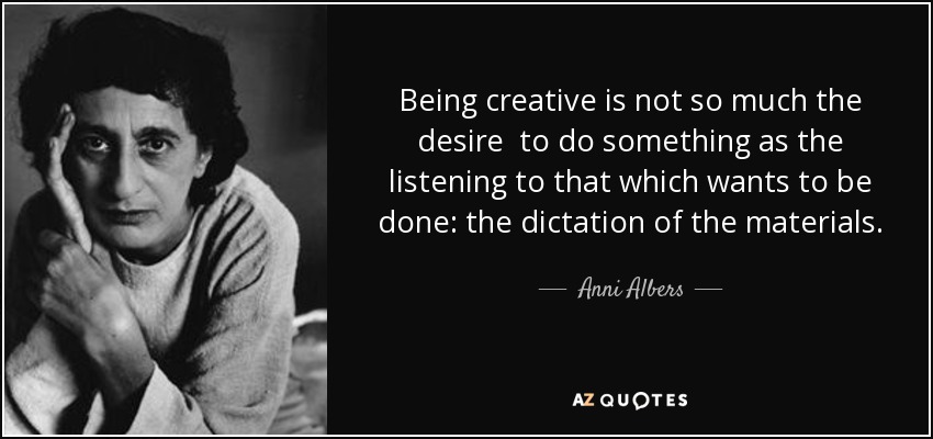 Being creative is not so much the desire to do something as the listening to that which wants to be done: the dictation of the materials. - Anni Albers