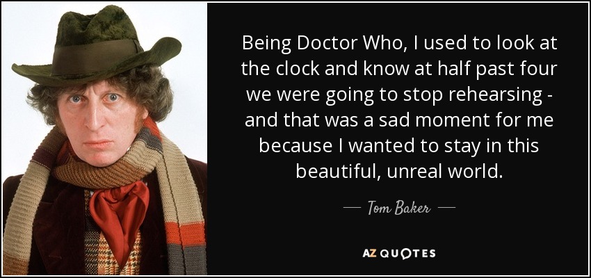 Being Doctor Who, I used to look at the clock and know at half past four we were going to stop rehearsing - and that was a sad moment for me because I wanted to stay in this beautiful, unreal world. - Tom Baker