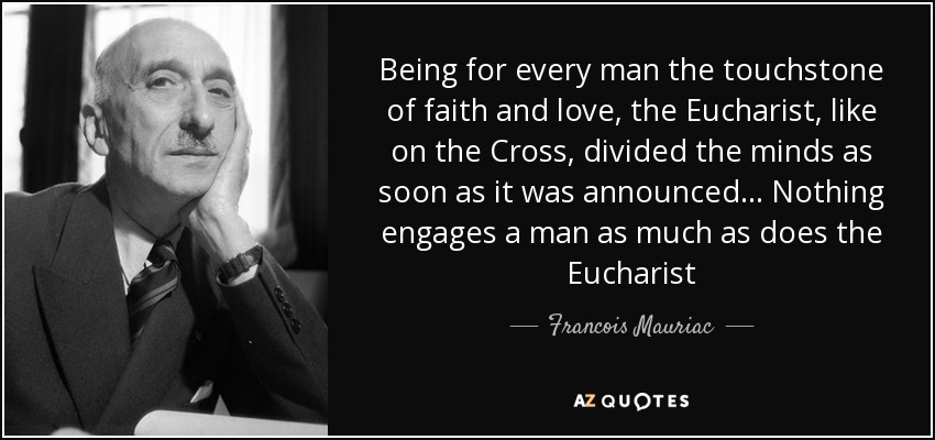 Being for every man the touchstone of faith and love, the Eucharist, like on the Cross, divided the minds as soon as it was announced... Nothing engages a man as much as does the Eucharist - Francois Mauriac