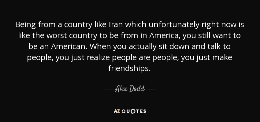 Being from a country like Iran which unfortunately right now is like the worst country to be from in America, you still want to be an American. When you actually sit down and talk to people, you just realize people are people, you just make friendships. - Alex Dodd