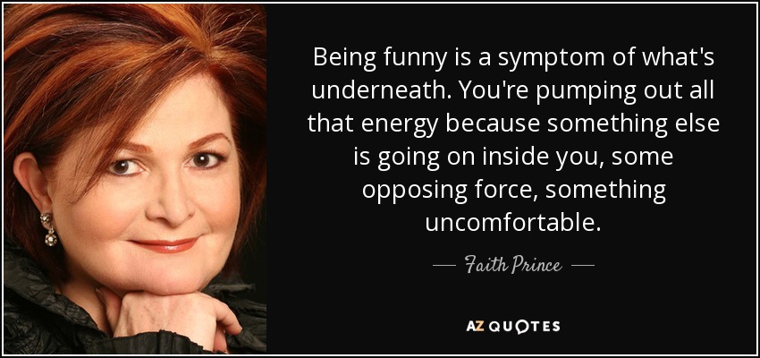 Being funny is a symptom of what's underneath. You're pumping out all that energy because something else is going on inside you, some opposing force, something uncomfortable. - Faith Prince