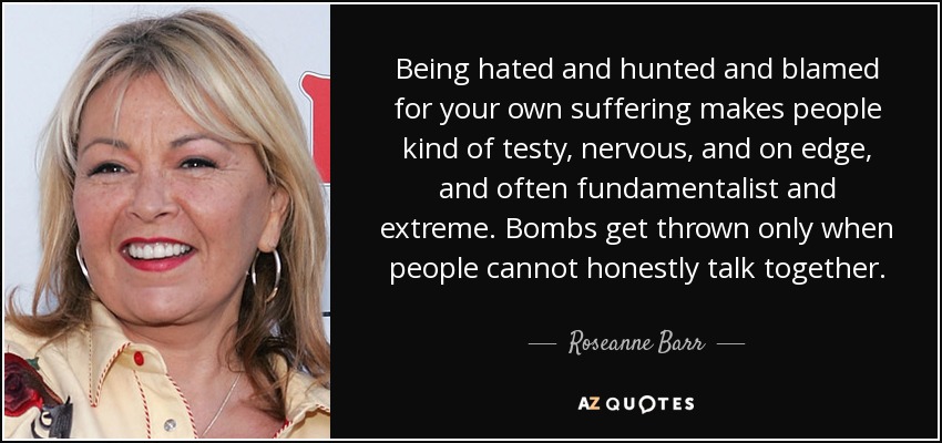 Being hated and hunted and blamed for your own suffering makes people kind of testy, nervous, and on edge, and often fundamentalist and extreme. Bombs get thrown only when people cannot honestly talk together. - Roseanne Barr