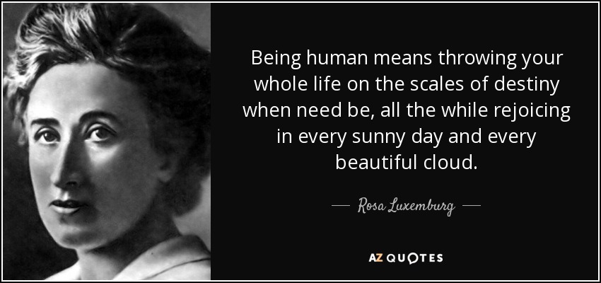 Being human means throwing your whole life on the scales of destiny when need be, all the while rejoicing in every sunny day and every beautiful cloud. - Rosa Luxemburg