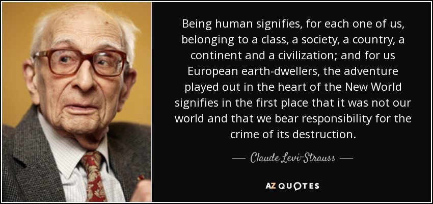 Being human signifies, for each one of us, belonging to a class, a society, a country, a continent and a civilization; and for us European earth-dwellers, the adventure played out in the heart of the New World signifies in the first place that it was not our world and that we bear responsibility for the crime of its destruction. - Claude Levi-Strauss