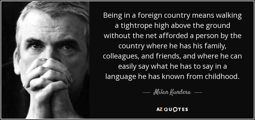 Being in a foreign country means walking a tightrope high above the ground without the net afforded a person by the country where he has his family, colleagues, and friends, and where he can easily say what he has to say in a language he has known from childhood. - Milan Kundera