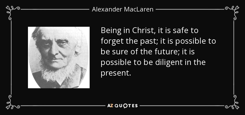 Being in Christ, it is safe to forget the past; it is possible to be sure of the future; it is possible to be diligent in the present. - Alexander MacLaren