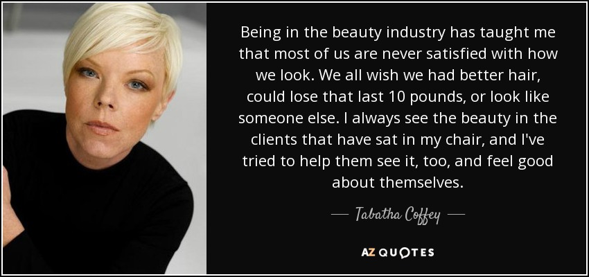 Being in the beauty industry has taught me that most of us are never satisfied with how we look. We all wish we had better hair, could lose that last 10 pounds, or look like someone else. I always see the beauty in the clients that have sat in my chair, and I've tried to help them see it, too, and feel good about themselves. - Tabatha Coffey