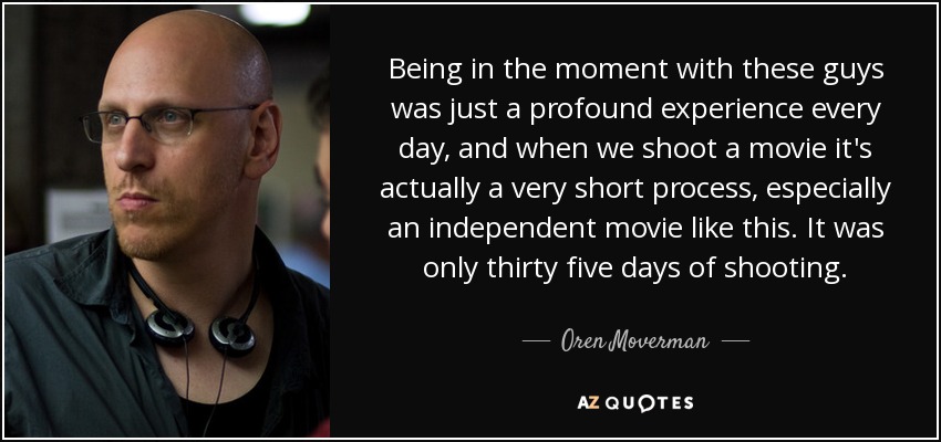 Being in the moment with these guys was just a profound experience every day, and when we shoot a movie it's actually a very short process, especially an independent movie like this. It was only thirty five days of shooting. - Oren Moverman