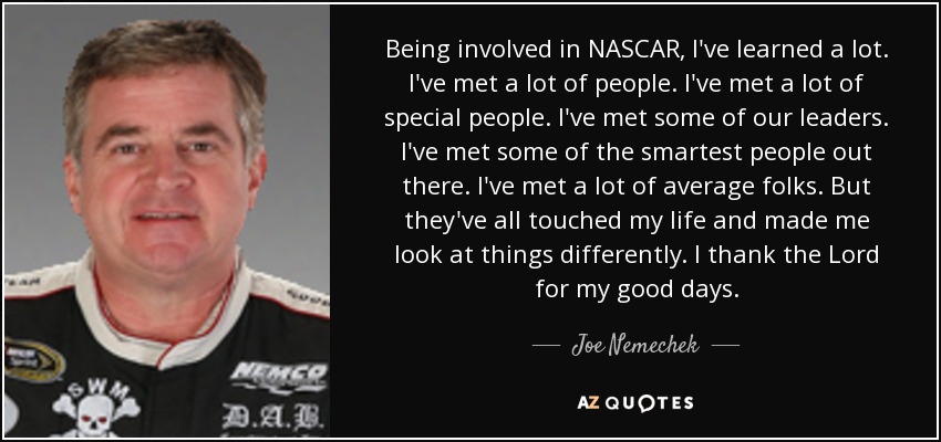 Being involved in NASCAR, I've learned a lot. I've met a lot of people. I've met a lot of special people. I've met some of our leaders. I've met some of the smartest people out there. I've met a lot of average folks. But they've all touched my life and made me look at things differently. I thank the Lord for my good days. - Joe Nemechek