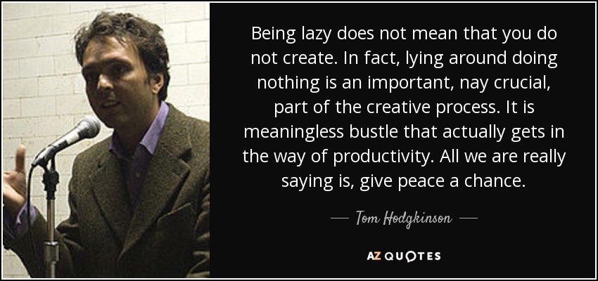 Being lazy does not mean that you do not create. In fact, lying around doing nothing is an important, nay crucial, part of the creative process. It is meaningless bustle that actually gets in the way of productivity. All we are really saying is, give peace a chance. - Tom Hodgkinson