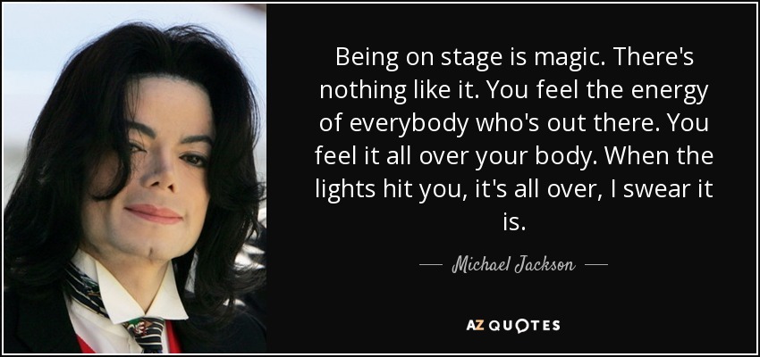 Being on stage is magic. There's nothing like it. You feel the energy of everybody who's out there. You feel it all over your body. When the lights hit you, it's all over, I swear it is. - Michael Jackson