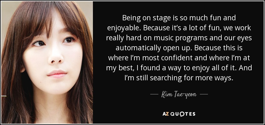 Being on stage is so much fun and enjoyable. Because it’s a lot of fun, we work really hard on music programs and our eyes automatically open up. Because this is where I’m most confident and where I’m at my best, I found a way to enjoy all of it. And I’m still searching for more ways. - Kim Tae-yeon