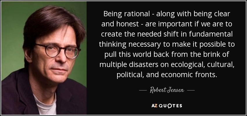 Being rational - along with being clear and honest - are important if we are to create the needed shift in fundamental thinking necessary to make it possible to pull this world back from the brink of multiple disasters on ecological, cultural, political, and economic fronts. - Robert Jensen