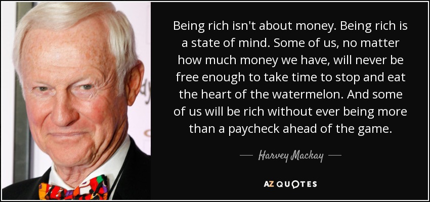 Being rich isn't about money. Being rich is a state of mind. Some of us, no matter how much money we have, will never be free enough to take time to stop and eat the heart of the watermelon. And some of us will be rich without ever being more than a paycheck ahead of the game. - Harvey Mackay