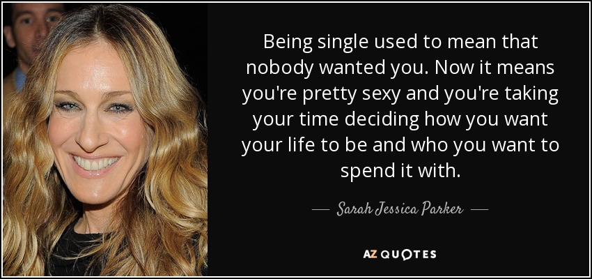 Being single used to mean that nobody wanted you. Now it means you're pretty sexy and you're taking your time deciding how you want your life to be and who you want to spend it with. - Sarah Jessica Parker