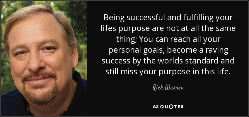Being successful and fulfilling your lifes purpose are not at all the same thing; You can reach all your personal goals, become a raving success by the worlds standard and still miss your purpose in this life. - Rick Warren