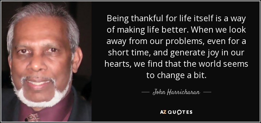 Being thankful for life itself is a way of making life better. When we look away from our problems, even for a short time, and generate joy in our hearts, we find that the world seems to change a bit. - John Harricharan