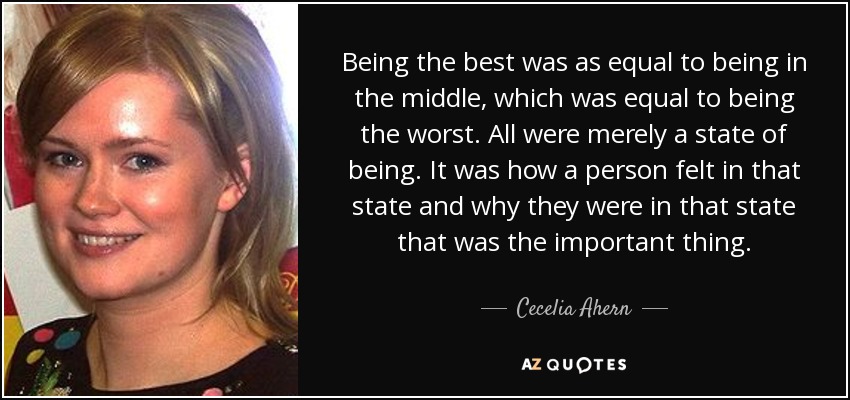 Being the best was as equal to being in the middle, which was equal to being the worst. All were merely a state of being. It was how a person felt in that state and why they were in that state that was the important thing. - Cecelia Ahern