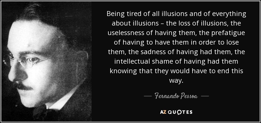 Being tired of all illusions and of everything about illusions – the loss of illusions, the uselessness of having them, the prefatigue of having to have them in order to lose them, the sadness of having had them, the intellectual shame of having had them knowing that they would have to end this way. - Fernando Pessoa