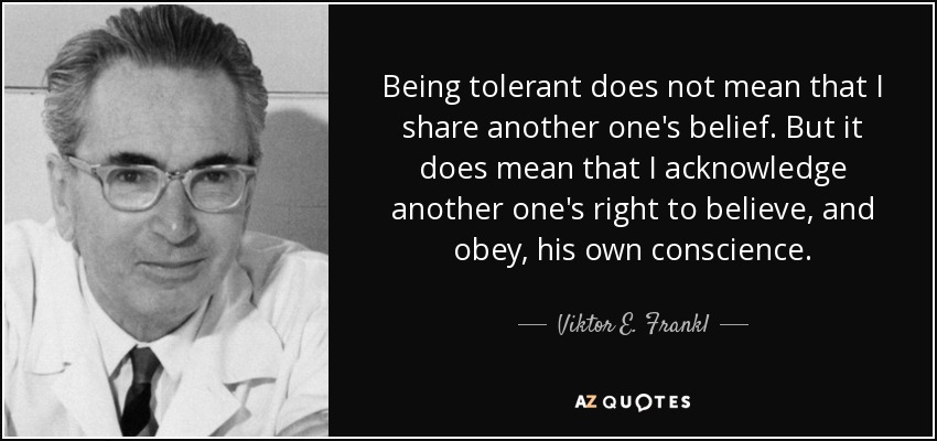 Being tolerant does not mean that I share another one's belief. But it does mean that I acknowledge another one's right to believe, and obey, his own conscience. - Viktor E. Frankl