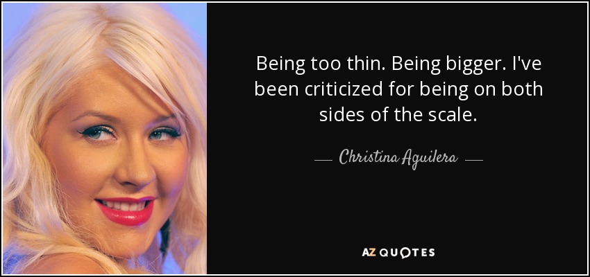 Being too thin. Being bigger. I've been criticized for being on both sides of the scale. - Christina Aguilera