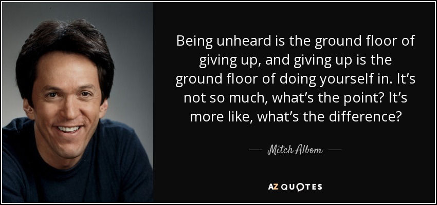 Being unheard is the ground floor of giving up, and giving up is the ground floor of doing yourself in. It’s not so much, what’s the point? It’s more like, what’s the difference? - Mitch Albom