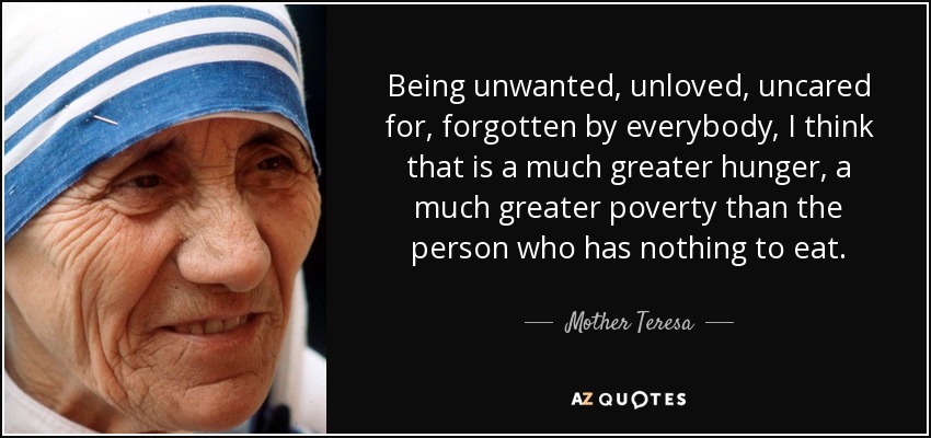 Being unwanted, unloved, uncared for, forgotten by everybody, I think that is a much greater hunger, a much greater poverty than the person who has nothing to eat. - Mother Teresa