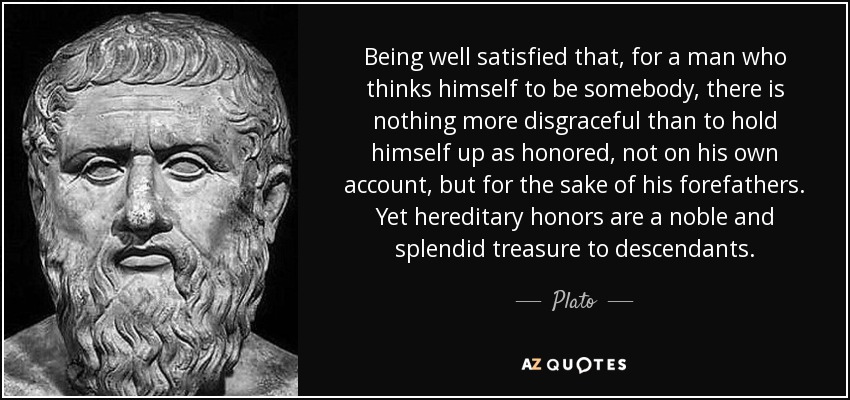 Being well satisfied that, for a man who thinks himself to be somebody, there is nothing more disgraceful than to hold himself up as honored, not on his own account, but for the sake of his forefathers. Yet hereditary honors are a noble and splendid treasure to descendants. - Plato