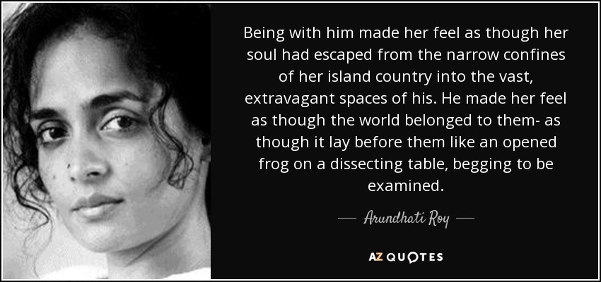 Being with him made her feel as though her soul had escaped from the narrow confines of her island country into the vast, extravagant spaces of his. He made her feel as though the world belonged to them- as though it lay before them like an opened frog on a dissecting table, begging to be examined. - Arundhati Roy