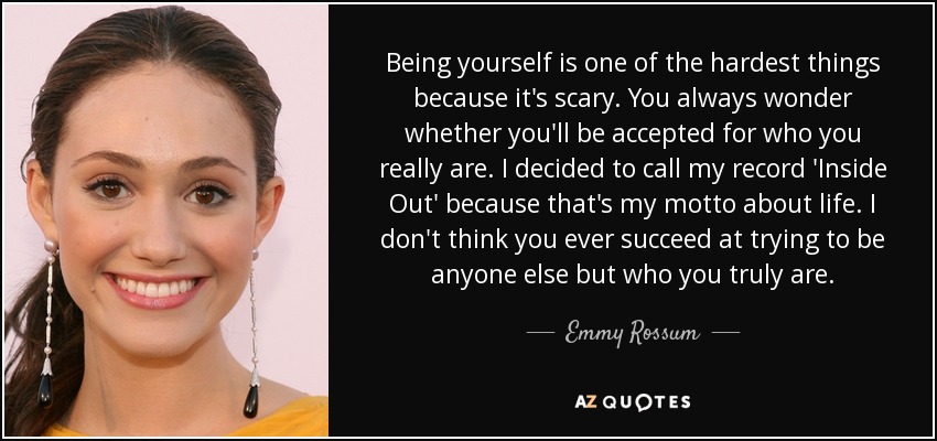 Being yourself is one of the hardest things because it's scary. You always wonder whether you'll be accepted for who you really are. I decided to call my record 'Inside Out' because that's my motto about life. I don't think you ever succeed at trying to be anyone else but who you truly are. - Emmy Rossum