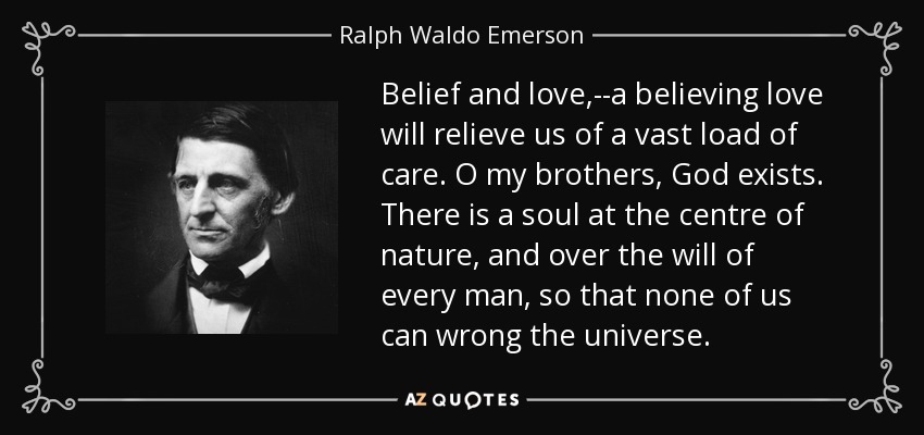 Belief and love,--a believing love will relieve us of a vast load of care. O my brothers, God exists. There is a soul at the centre of nature, and over the will of every man, so that none of us can wrong the universe. - Ralph Waldo Emerson